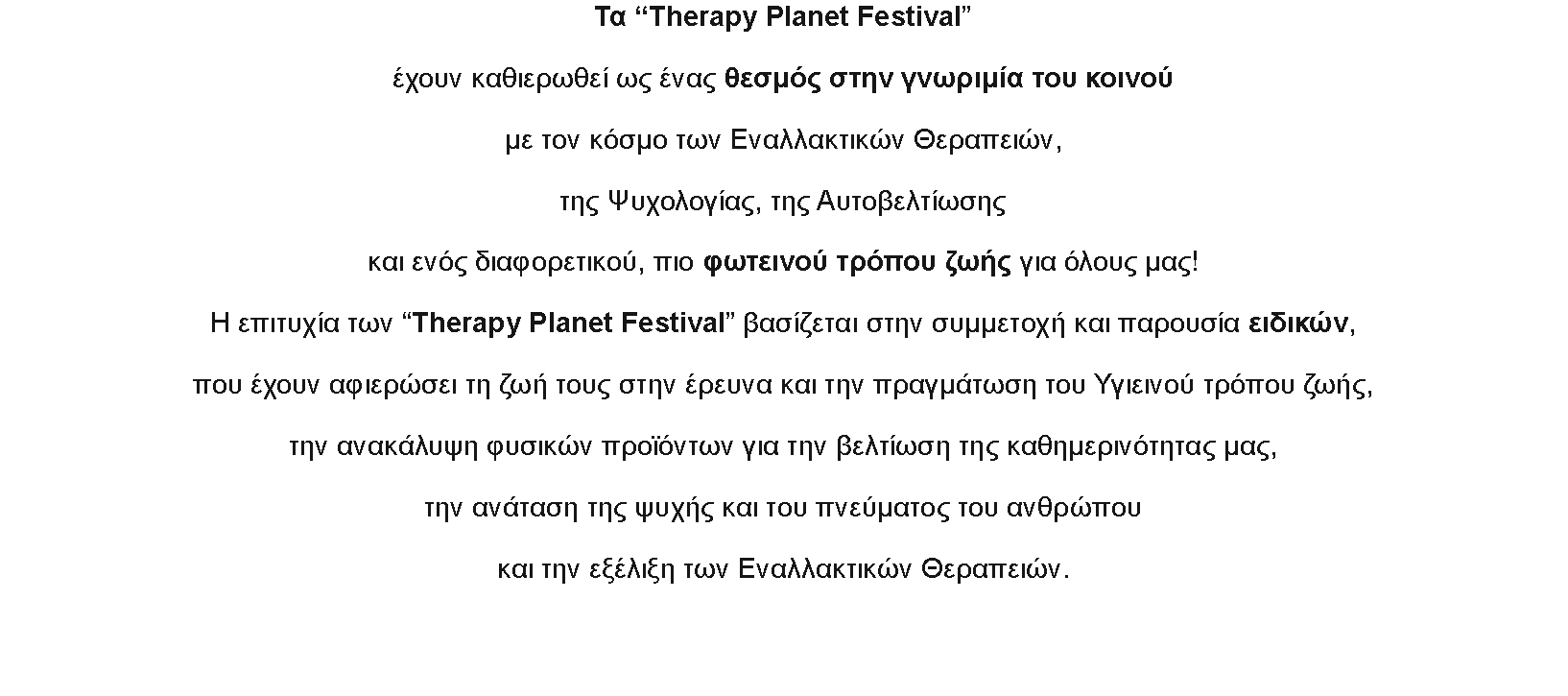 Πλαίσιο κειμένου: Τα “Therapy Planet Festival”

έχουν καθιερωθεί ως ένας θεσμός στην γνωριμία του κοινού

με τον κόσμο των Εναλλακτικών Θεραπειών,

της Ψυχολογίας, της Αυτοβελτίωσης

και ενός διαφορετικού, πιο φωτεινού τρόπου ζωής για όλους μας!

Η επιτυχία των “Therapy Planet Festival” βασίζεται στην συμμετοχή και παρουσία ειδικών,

που έχουν αφιερώσει τη ζωή τους στην έρευνα και την πραγμάτωση του Υγιεινού τρόπου ζωής,

την ανακάλυψη φυσικών προϊόντων για την βελτίωση της καθημερινότητας μας,

την ανάταση της ψυχής και του πνεύματος του ανθρώπου

και την εξέλιξη των Εναλλακτικών Θεραπειών.